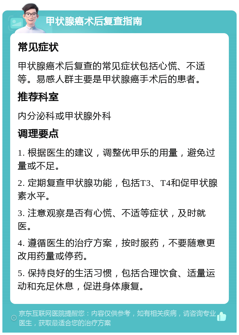 甲状腺癌术后复查指南 常见症状 甲状腺癌术后复查的常见症状包括心慌、不适等。易感人群主要是甲状腺癌手术后的患者。 推荐科室 内分泌科或甲状腺外科 调理要点 1. 根据医生的建议，调整优甲乐的用量，避免过量或不足。 2. 定期复查甲状腺功能，包括T3、T4和促甲状腺素水平。 3. 注意观察是否有心慌、不适等症状，及时就医。 4. 遵循医生的治疗方案，按时服药，不要随意更改用药量或停药。 5. 保持良好的生活习惯，包括合理饮食、适量运动和充足休息，促进身体康复。