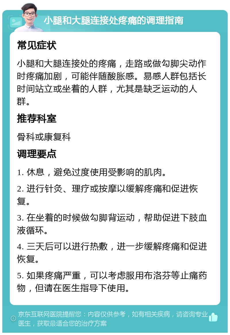 小腿和大腿连接处疼痛的调理指南 常见症状 小腿和大腿连接处的疼痛，走路或做勾脚尖动作时疼痛加剧，可能伴随酸胀感。易感人群包括长时间站立或坐着的人群，尤其是缺乏运动的人群。 推荐科室 骨科或康复科 调理要点 1. 休息，避免过度使用受影响的肌肉。 2. 进行针灸、理疗或按摩以缓解疼痛和促进恢复。 3. 在坐着的时候做勾脚背运动，帮助促进下肢血液循环。 4. 三天后可以进行热敷，进一步缓解疼痛和促进恢复。 5. 如果疼痛严重，可以考虑服用布洛芬等止痛药物，但请在医生指导下使用。