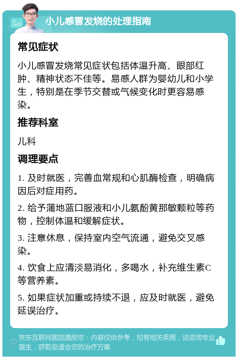 小儿感冒发烧的处理指南 常见症状 小儿感冒发烧常见症状包括体温升高、眼部红肿、精神状态不佳等。易感人群为婴幼儿和小学生，特别是在季节交替或气候变化时更容易感染。 推荐科室 儿科 调理要点 1. 及时就医，完善血常规和心肌酶检查，明确病因后对症用药。 2. 给予蒲地蓝口服液和小儿氨酚黄那敏颗粒等药物，控制体温和缓解症状。 3. 注意休息，保持室内空气流通，避免交叉感染。 4. 饮食上应清淡易消化，多喝水，补充维生素C等营养素。 5. 如果症状加重或持续不退，应及时就医，避免延误治疗。