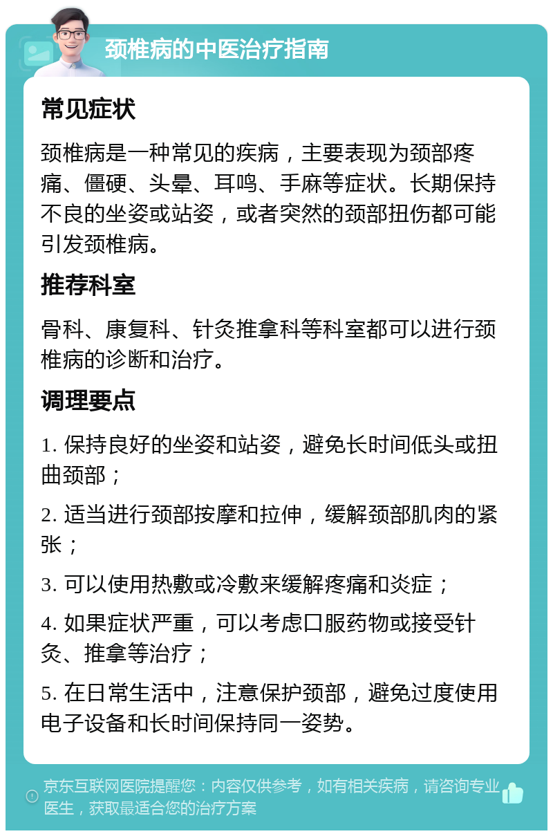 颈椎病的中医治疗指南 常见症状 颈椎病是一种常见的疾病，主要表现为颈部疼痛、僵硬、头晕、耳鸣、手麻等症状。长期保持不良的坐姿或站姿，或者突然的颈部扭伤都可能引发颈椎病。 推荐科室 骨科、康复科、针灸推拿科等科室都可以进行颈椎病的诊断和治疗。 调理要点 1. 保持良好的坐姿和站姿，避免长时间低头或扭曲颈部； 2. 适当进行颈部按摩和拉伸，缓解颈部肌肉的紧张； 3. 可以使用热敷或冷敷来缓解疼痛和炎症； 4. 如果症状严重，可以考虑口服药物或接受针灸、推拿等治疗； 5. 在日常生活中，注意保护颈部，避免过度使用电子设备和长时间保持同一姿势。