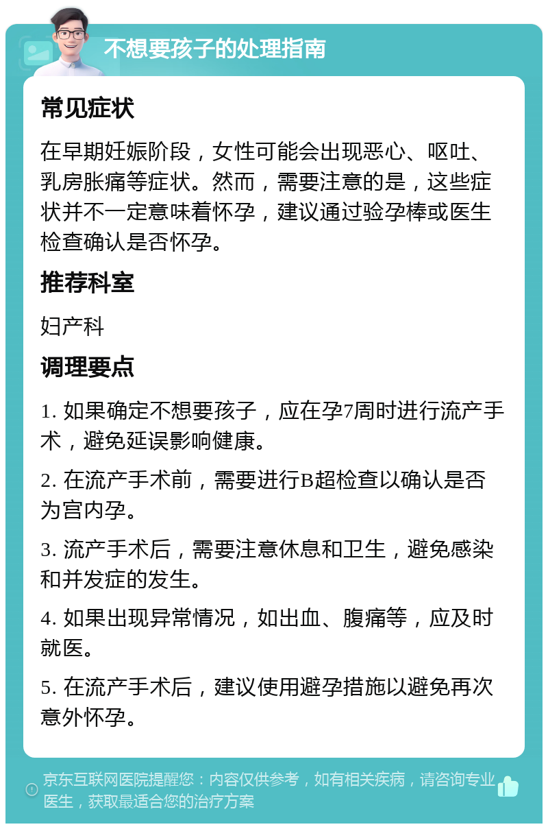 不想要孩子的处理指南 常见症状 在早期妊娠阶段，女性可能会出现恶心、呕吐、乳房胀痛等症状。然而，需要注意的是，这些症状并不一定意味着怀孕，建议通过验孕棒或医生检查确认是否怀孕。 推荐科室 妇产科 调理要点 1. 如果确定不想要孩子，应在孕7周时进行流产手术，避免延误影响健康。 2. 在流产手术前，需要进行B超检查以确认是否为宫内孕。 3. 流产手术后，需要注意休息和卫生，避免感染和并发症的发生。 4. 如果出现异常情况，如出血、腹痛等，应及时就医。 5. 在流产手术后，建议使用避孕措施以避免再次意外怀孕。