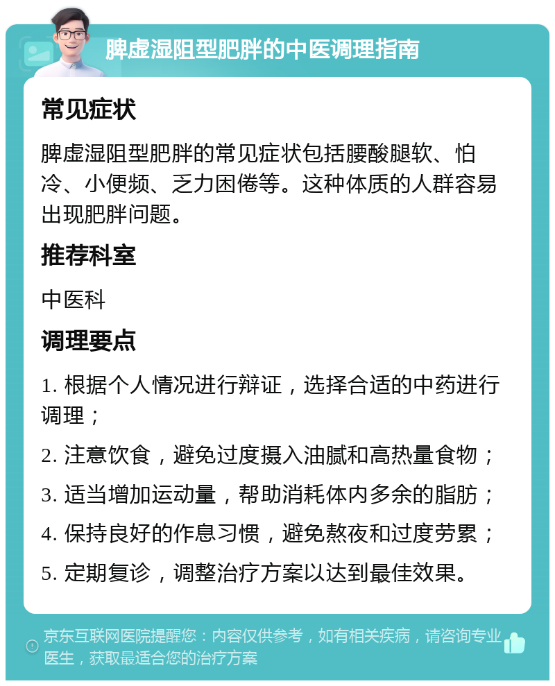 脾虚湿阻型肥胖的中医调理指南 常见症状 脾虚湿阻型肥胖的常见症状包括腰酸腿软、怕冷、小便频、乏力困倦等。这种体质的人群容易出现肥胖问题。 推荐科室 中医科 调理要点 1. 根据个人情况进行辩证，选择合适的中药进行调理； 2. 注意饮食，避免过度摄入油腻和高热量食物； 3. 适当增加运动量，帮助消耗体内多余的脂肪； 4. 保持良好的作息习惯，避免熬夜和过度劳累； 5. 定期复诊，调整治疗方案以达到最佳效果。