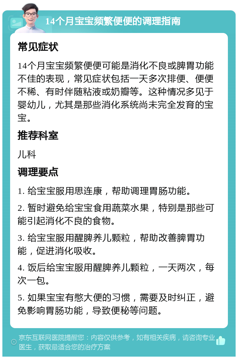 14个月宝宝频繁便便的调理指南 常见症状 14个月宝宝频繁便便可能是消化不良或脾胃功能不佳的表现，常见症状包括一天多次排便、便便不稀、有时伴随粘液或奶瓣等。这种情况多见于婴幼儿，尤其是那些消化系统尚未完全发育的宝宝。 推荐科室 儿科 调理要点 1. 给宝宝服用思连康，帮助调理胃肠功能。 2. 暂时避免给宝宝食用蔬菜水果，特别是那些可能引起消化不良的食物。 3. 给宝宝服用醒脾养儿颗粒，帮助改善脾胃功能，促进消化吸收。 4. 饭后给宝宝服用醒脾养儿颗粒，一天两次，每次一包。 5. 如果宝宝有憋大便的习惯，需要及时纠正，避免影响胃肠功能，导致便秘等问题。