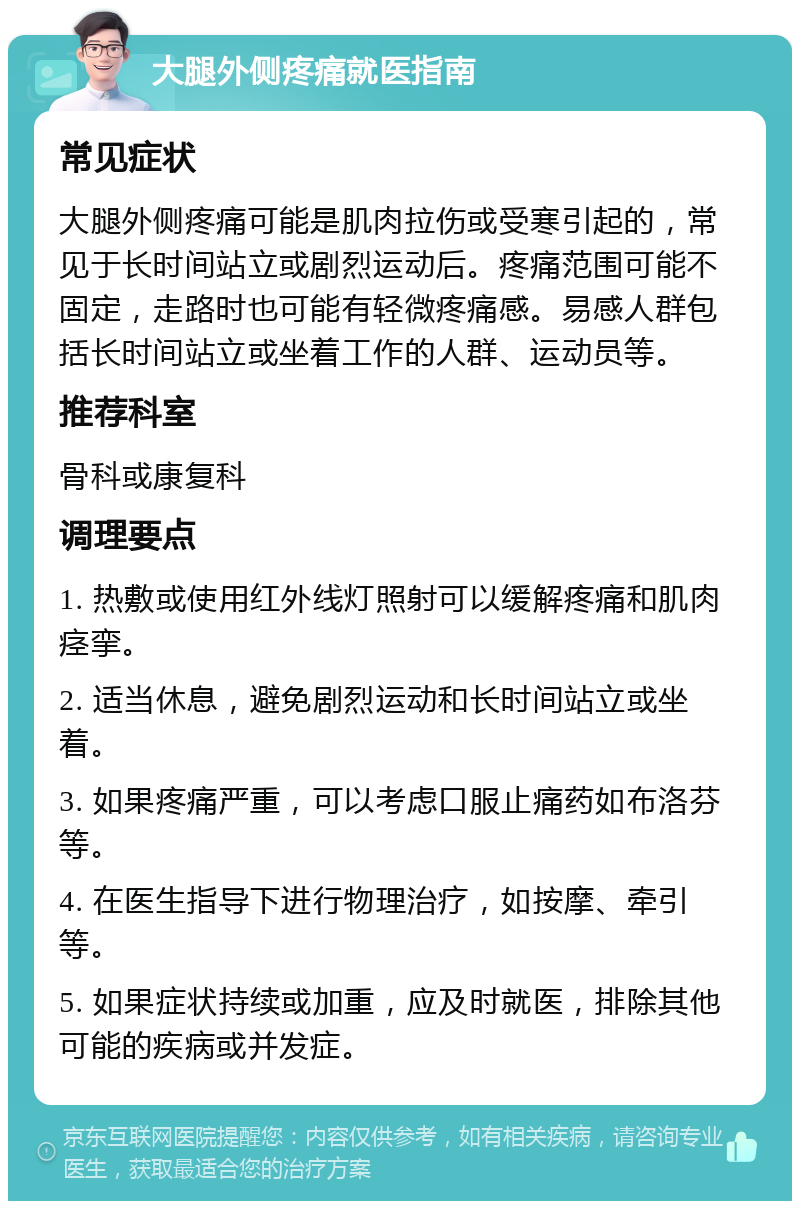 大腿外侧疼痛就医指南 常见症状 大腿外侧疼痛可能是肌肉拉伤或受寒引起的，常见于长时间站立或剧烈运动后。疼痛范围可能不固定，走路时也可能有轻微疼痛感。易感人群包括长时间站立或坐着工作的人群、运动员等。 推荐科室 骨科或康复科 调理要点 1. 热敷或使用红外线灯照射可以缓解疼痛和肌肉痉挛。 2. 适当休息，避免剧烈运动和长时间站立或坐着。 3. 如果疼痛严重，可以考虑口服止痛药如布洛芬等。 4. 在医生指导下进行物理治疗，如按摩、牵引等。 5. 如果症状持续或加重，应及时就医，排除其他可能的疾病或并发症。