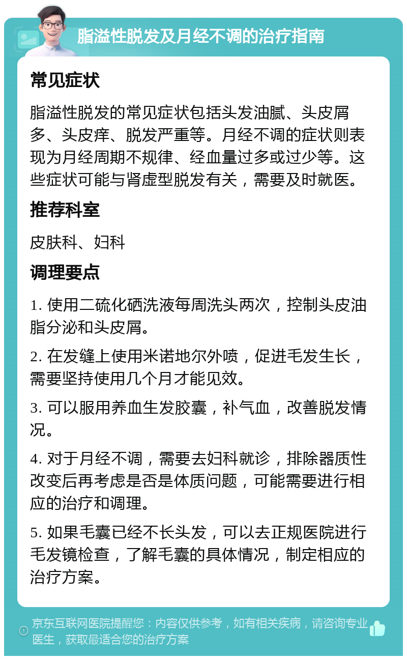 脂溢性脱发及月经不调的治疗指南 常见症状 脂溢性脱发的常见症状包括头发油腻、头皮屑多、头皮痒、脱发严重等。月经不调的症状则表现为月经周期不规律、经血量过多或过少等。这些症状可能与肾虚型脱发有关，需要及时就医。 推荐科室 皮肤科、妇科 调理要点 1. 使用二硫化硒洗液每周洗头两次，控制头皮油脂分泌和头皮屑。 2. 在发缝上使用米诺地尔外喷，促进毛发生长，需要坚持使用几个月才能见效。 3. 可以服用养血生发胶囊，补气血，改善脱发情况。 4. 对于月经不调，需要去妇科就诊，排除器质性改变后再考虑是否是体质问题，可能需要进行相应的治疗和调理。 5. 如果毛囊已经不长头发，可以去正规医院进行毛发镜检查，了解毛囊的具体情况，制定相应的治疗方案。