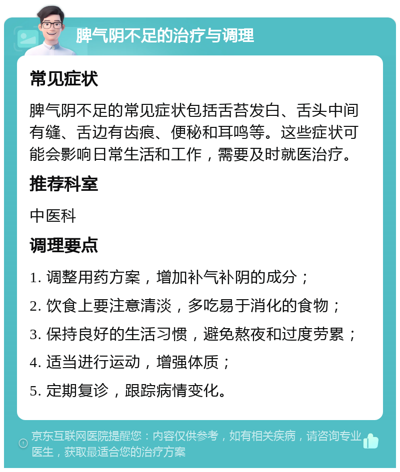 脾气阴不足的治疗与调理 常见症状 脾气阴不足的常见症状包括舌苔发白、舌头中间有缝、舌边有齿痕、便秘和耳鸣等。这些症状可能会影响日常生活和工作，需要及时就医治疗。 推荐科室 中医科 调理要点 1. 调整用药方案，增加补气补阴的成分； 2. 饮食上要注意清淡，多吃易于消化的食物； 3. 保持良好的生活习惯，避免熬夜和过度劳累； 4. 适当进行运动，增强体质； 5. 定期复诊，跟踪病情变化。