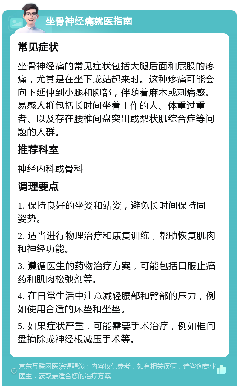 坐骨神经痛就医指南 常见症状 坐骨神经痛的常见症状包括大腿后面和屁股的疼痛，尤其是在坐下或站起来时。这种疼痛可能会向下延伸到小腿和脚部，伴随着麻木或刺痛感。易感人群包括长时间坐着工作的人、体重过重者、以及存在腰椎间盘突出或梨状肌综合症等问题的人群。 推荐科室 神经内科或骨科 调理要点 1. 保持良好的坐姿和站姿，避免长时间保持同一姿势。 2. 适当进行物理治疗和康复训练，帮助恢复肌肉和神经功能。 3. 遵循医生的药物治疗方案，可能包括口服止痛药和肌肉松弛剂等。 4. 在日常生活中注意减轻腰部和臀部的压力，例如使用合适的床垫和坐垫。 5. 如果症状严重，可能需要手术治疗，例如椎间盘摘除或神经根减压手术等。