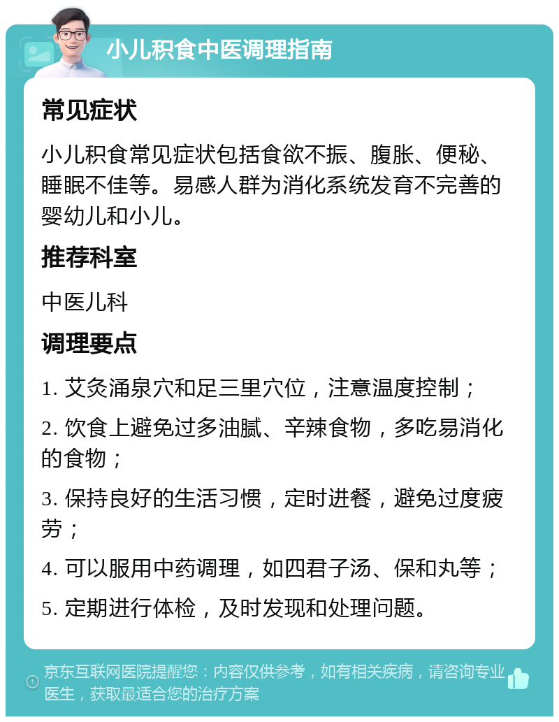 小儿积食中医调理指南 常见症状 小儿积食常见症状包括食欲不振、腹胀、便秘、睡眠不佳等。易感人群为消化系统发育不完善的婴幼儿和小儿。 推荐科室 中医儿科 调理要点 1. 艾灸涌泉穴和足三里穴位，注意温度控制； 2. 饮食上避免过多油腻、辛辣食物，多吃易消化的食物； 3. 保持良好的生活习惯，定时进餐，避免过度疲劳； 4. 可以服用中药调理，如四君子汤、保和丸等； 5. 定期进行体检，及时发现和处理问题。