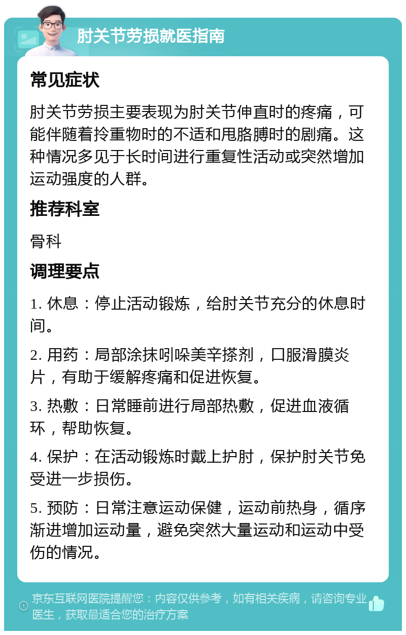 肘关节劳损就医指南 常见症状 肘关节劳损主要表现为肘关节伸直时的疼痛，可能伴随着拎重物时的不适和甩胳膊时的剧痛。这种情况多见于长时间进行重复性活动或突然增加运动强度的人群。 推荐科室 骨科 调理要点 1. 休息：停止活动锻炼，给肘关节充分的休息时间。 2. 用药：局部涂抹吲哚美辛搽剂，口服滑膜炎片，有助于缓解疼痛和促进恢复。 3. 热敷：日常睡前进行局部热敷，促进血液循环，帮助恢复。 4. 保护：在活动锻炼时戴上护肘，保护肘关节免受进一步损伤。 5. 预防：日常注意运动保健，运动前热身，循序渐进增加运动量，避免突然大量运动和运动中受伤的情况。