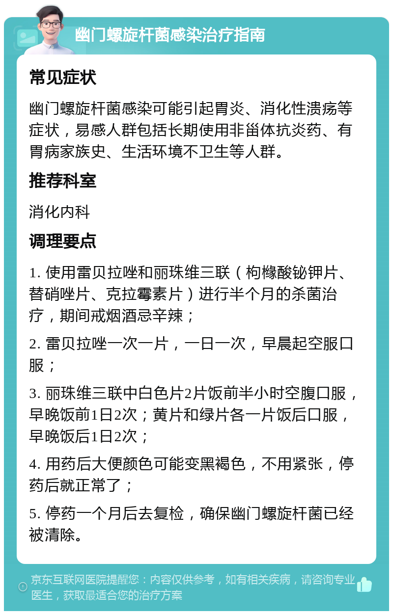 幽门螺旋杆菌感染治疗指南 常见症状 幽门螺旋杆菌感染可能引起胃炎、消化性溃疡等症状，易感人群包括长期使用非甾体抗炎药、有胃病家族史、生活环境不卫生等人群。 推荐科室 消化内科 调理要点 1. 使用雷贝拉唑和丽珠维三联（枸橼酸铋钾片、替硝唑片、克拉霉素片）进行半个月的杀菌治疗，期间戒烟酒忌辛辣； 2. 雷贝拉唑一次一片，一日一次，早晨起空服口服； 3. 丽珠维三联中白色片2片饭前半小时空腹口服，早晚饭前1日2次；黄片和绿片各一片饭后口服，早晚饭后1日2次； 4. 用药后大便颜色可能变黑褐色，不用紧张，停药后就正常了； 5. 停药一个月后去复检，确保幽门螺旋杆菌已经被清除。