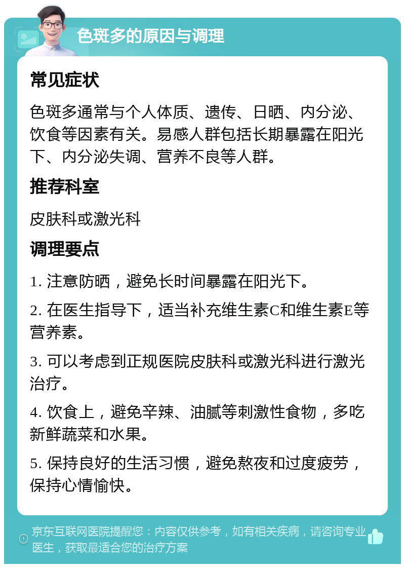 色斑多的原因与调理 常见症状 色斑多通常与个人体质、遗传、日晒、内分泌、饮食等因素有关。易感人群包括长期暴露在阳光下、内分泌失调、营养不良等人群。 推荐科室 皮肤科或激光科 调理要点 1. 注意防晒，避免长时间暴露在阳光下。 2. 在医生指导下，适当补充维生素C和维生素E等营养素。 3. 可以考虑到正规医院皮肤科或激光科进行激光治疗。 4. 饮食上，避免辛辣、油腻等刺激性食物，多吃新鲜蔬菜和水果。 5. 保持良好的生活习惯，避免熬夜和过度疲劳，保持心情愉快。