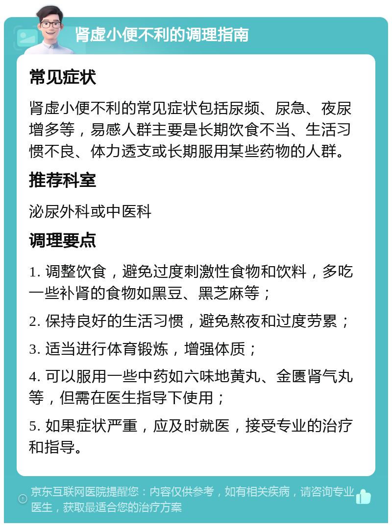 肾虚小便不利的调理指南 常见症状 肾虚小便不利的常见症状包括尿频、尿急、夜尿增多等，易感人群主要是长期饮食不当、生活习惯不良、体力透支或长期服用某些药物的人群。 推荐科室 泌尿外科或中医科 调理要点 1. 调整饮食，避免过度刺激性食物和饮料，多吃一些补肾的食物如黑豆、黑芝麻等； 2. 保持良好的生活习惯，避免熬夜和过度劳累； 3. 适当进行体育锻炼，增强体质； 4. 可以服用一些中药如六味地黄丸、金匮肾气丸等，但需在医生指导下使用； 5. 如果症状严重，应及时就医，接受专业的治疗和指导。