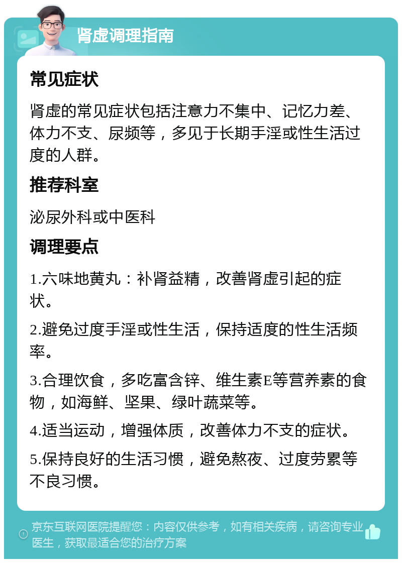 肾虚调理指南 常见症状 肾虚的常见症状包括注意力不集中、记忆力差、体力不支、尿频等，多见于长期手淫或性生活过度的人群。 推荐科室 泌尿外科或中医科 调理要点 1.六味地黄丸：补肾益精，改善肾虚引起的症状。 2.避免过度手淫或性生活，保持适度的性生活频率。 3.合理饮食，多吃富含锌、维生素E等营养素的食物，如海鲜、坚果、绿叶蔬菜等。 4.适当运动，增强体质，改善体力不支的症状。 5.保持良好的生活习惯，避免熬夜、过度劳累等不良习惯。