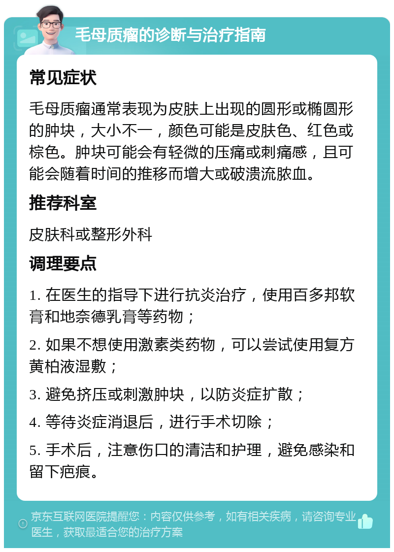 毛母质瘤的诊断与治疗指南 常见症状 毛母质瘤通常表现为皮肤上出现的圆形或椭圆形的肿块，大小不一，颜色可能是皮肤色、红色或棕色。肿块可能会有轻微的压痛或刺痛感，且可能会随着时间的推移而增大或破溃流脓血。 推荐科室 皮肤科或整形外科 调理要点 1. 在医生的指导下进行抗炎治疗，使用百多邦软膏和地奈德乳膏等药物； 2. 如果不想使用激素类药物，可以尝试使用复方黄柏液湿敷； 3. 避免挤压或刺激肿块，以防炎症扩散； 4. 等待炎症消退后，进行手术切除； 5. 手术后，注意伤口的清洁和护理，避免感染和留下疤痕。