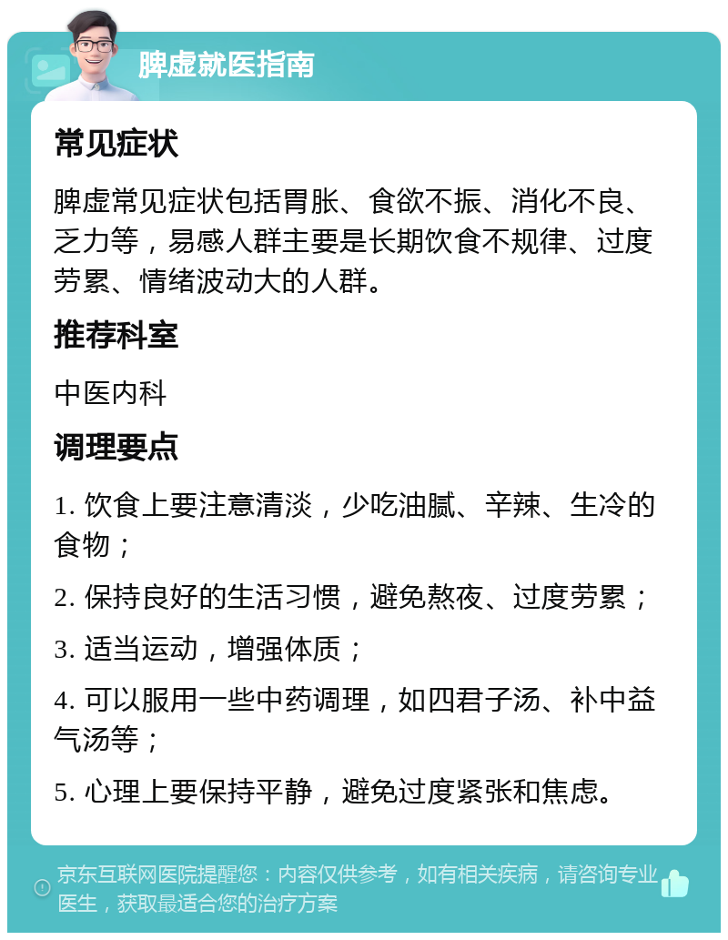 脾虚就医指南 常见症状 脾虚常见症状包括胃胀、食欲不振、消化不良、乏力等，易感人群主要是长期饮食不规律、过度劳累、情绪波动大的人群。 推荐科室 中医内科 调理要点 1. 饮食上要注意清淡，少吃油腻、辛辣、生冷的食物； 2. 保持良好的生活习惯，避免熬夜、过度劳累； 3. 适当运动，增强体质； 4. 可以服用一些中药调理，如四君子汤、补中益气汤等； 5. 心理上要保持平静，避免过度紧张和焦虑。