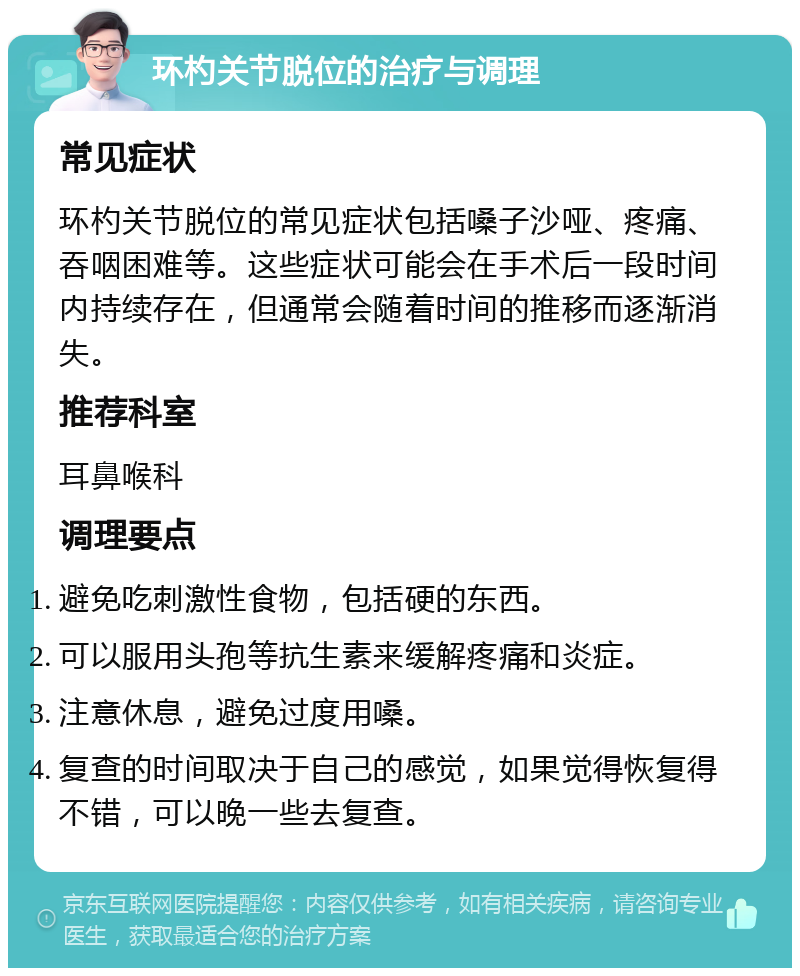 环杓关节脱位的治疗与调理 常见症状 环杓关节脱位的常见症状包括嗓子沙哑、疼痛、吞咽困难等。这些症状可能会在手术后一段时间内持续存在，但通常会随着时间的推移而逐渐消失。 推荐科室 耳鼻喉科 调理要点 避免吃刺激性食物，包括硬的东西。 可以服用头孢等抗生素来缓解疼痛和炎症。 注意休息，避免过度用嗓。 复查的时间取决于自己的感觉，如果觉得恢复得不错，可以晚一些去复查。