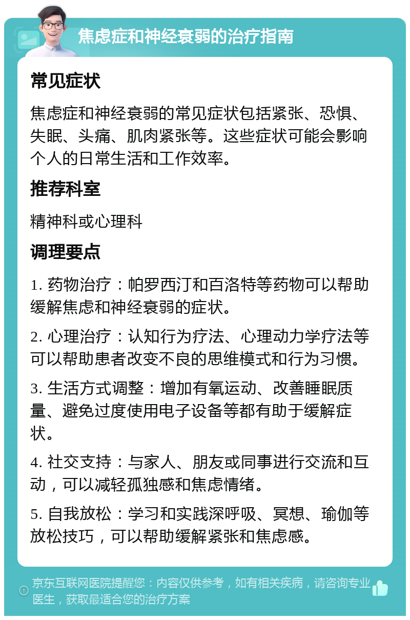 焦虑症和神经衰弱的治疗指南 常见症状 焦虑症和神经衰弱的常见症状包括紧张、恐惧、失眠、头痛、肌肉紧张等。这些症状可能会影响个人的日常生活和工作效率。 推荐科室 精神科或心理科 调理要点 1. 药物治疗：帕罗西汀和百洛特等药物可以帮助缓解焦虑和神经衰弱的症状。 2. 心理治疗：认知行为疗法、心理动力学疗法等可以帮助患者改变不良的思维模式和行为习惯。 3. 生活方式调整：增加有氧运动、改善睡眠质量、避免过度使用电子设备等都有助于缓解症状。 4. 社交支持：与家人、朋友或同事进行交流和互动，可以减轻孤独感和焦虑情绪。 5. 自我放松：学习和实践深呼吸、冥想、瑜伽等放松技巧，可以帮助缓解紧张和焦虑感。