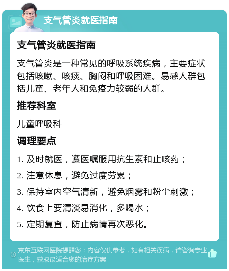 支气管炎就医指南 支气管炎就医指南 支气管炎是一种常见的呼吸系统疾病，主要症状包括咳嗽、咳痰、胸闷和呼吸困难。易感人群包括儿童、老年人和免疫力较弱的人群。 推荐科室 儿童呼吸科 调理要点 1. 及时就医，遵医嘱服用抗生素和止咳药； 2. 注意休息，避免过度劳累； 3. 保持室内空气清新，避免烟雾和粉尘刺激； 4. 饮食上要清淡易消化，多喝水； 5. 定期复查，防止病情再次恶化。