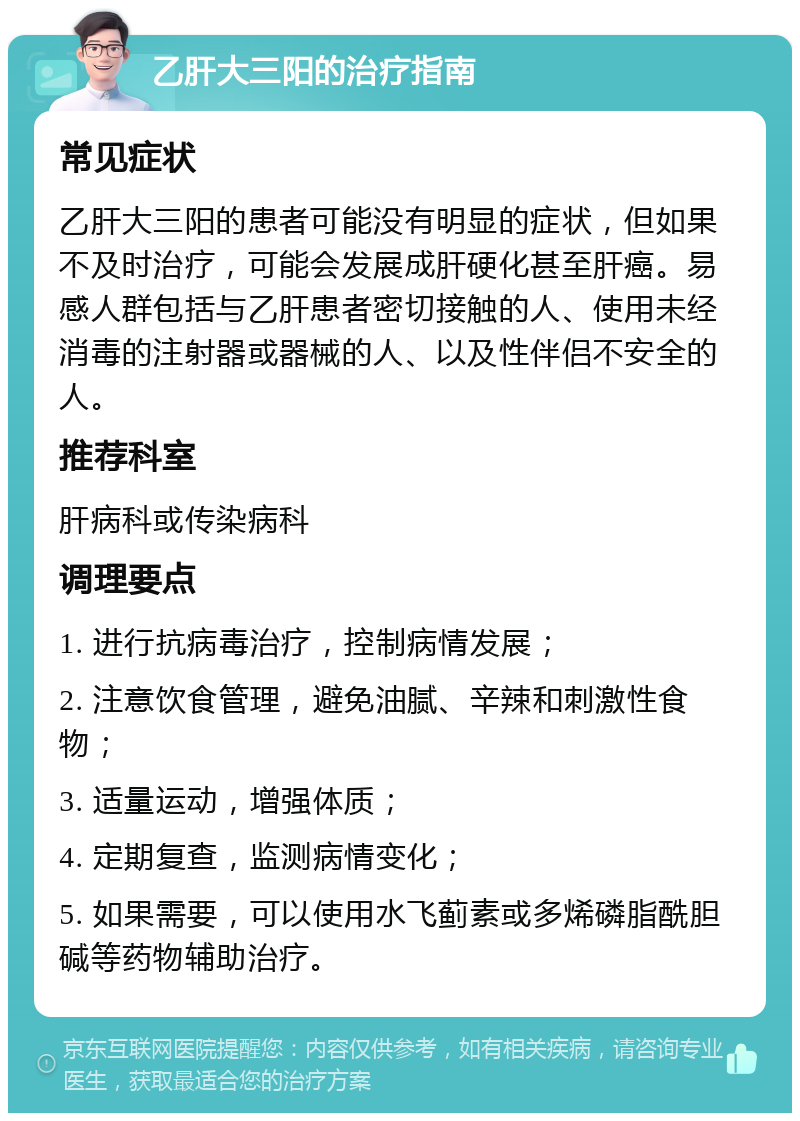 乙肝大三阳的治疗指南 常见症状 乙肝大三阳的患者可能没有明显的症状，但如果不及时治疗，可能会发展成肝硬化甚至肝癌。易感人群包括与乙肝患者密切接触的人、使用未经消毒的注射器或器械的人、以及性伴侣不安全的人。 推荐科室 肝病科或传染病科 调理要点 1. 进行抗病毒治疗，控制病情发展； 2. 注意饮食管理，避免油腻、辛辣和刺激性食物； 3. 适量运动，增强体质； 4. 定期复查，监测病情变化； 5. 如果需要，可以使用水飞蓟素或多烯磷脂酰胆碱等药物辅助治疗。