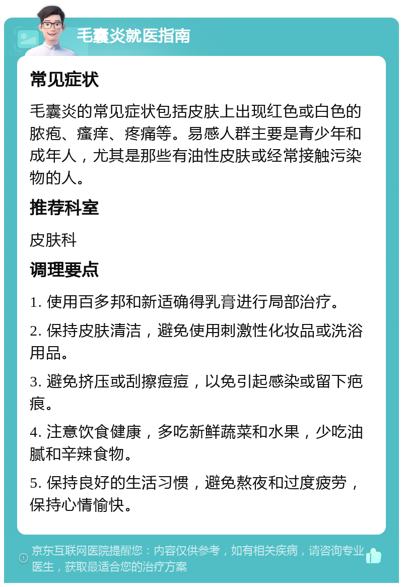 毛囊炎就医指南 常见症状 毛囊炎的常见症状包括皮肤上出现红色或白色的脓疱、瘙痒、疼痛等。易感人群主要是青少年和成年人，尤其是那些有油性皮肤或经常接触污染物的人。 推荐科室 皮肤科 调理要点 1. 使用百多邦和新适确得乳膏进行局部治疗。 2. 保持皮肤清洁，避免使用刺激性化妆品或洗浴用品。 3. 避免挤压或刮擦痘痘，以免引起感染或留下疤痕。 4. 注意饮食健康，多吃新鲜蔬菜和水果，少吃油腻和辛辣食物。 5. 保持良好的生活习惯，避免熬夜和过度疲劳，保持心情愉快。