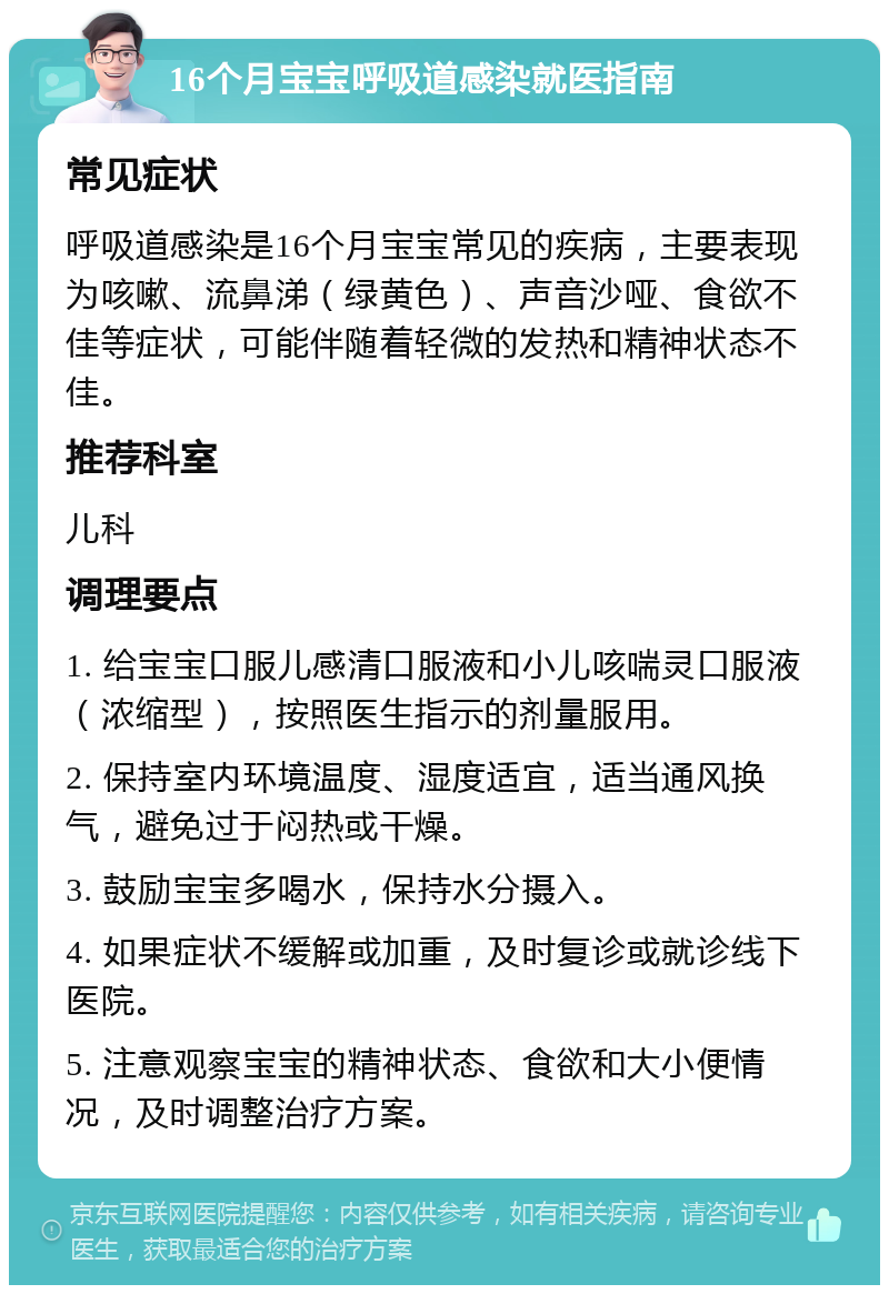 16个月宝宝呼吸道感染就医指南 常见症状 呼吸道感染是16个月宝宝常见的疾病，主要表现为咳嗽、流鼻涕（绿黄色）、声音沙哑、食欲不佳等症状，可能伴随着轻微的发热和精神状态不佳。 推荐科室 儿科 调理要点 1. 给宝宝口服儿感清口服液和小儿咳喘灵口服液（浓缩型），按照医生指示的剂量服用。 2. 保持室内环境温度、湿度适宜，适当通风换气，避免过于闷热或干燥。 3. 鼓励宝宝多喝水，保持水分摄入。 4. 如果症状不缓解或加重，及时复诊或就诊线下医院。 5. 注意观察宝宝的精神状态、食欲和大小便情况，及时调整治疗方案。