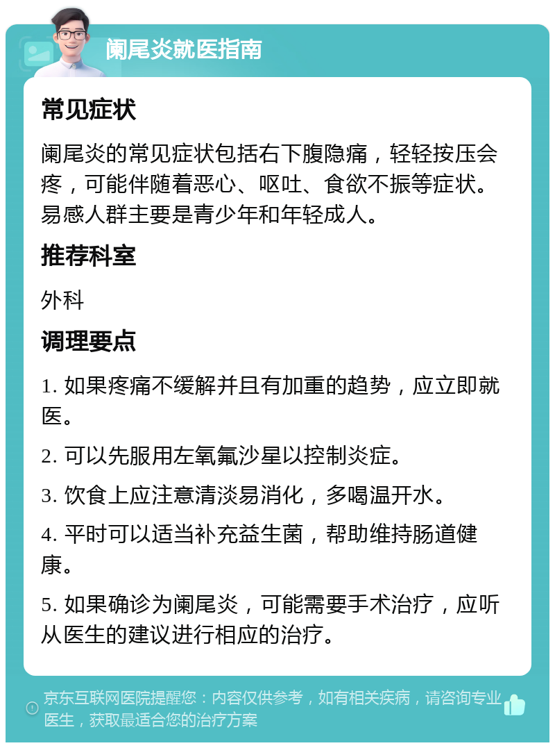 阑尾炎就医指南 常见症状 阑尾炎的常见症状包括右下腹隐痛，轻轻按压会疼，可能伴随着恶心、呕吐、食欲不振等症状。易感人群主要是青少年和年轻成人。 推荐科室 外科 调理要点 1. 如果疼痛不缓解并且有加重的趋势，应立即就医。 2. 可以先服用左氧氟沙星以控制炎症。 3. 饮食上应注意清淡易消化，多喝温开水。 4. 平时可以适当补充益生菌，帮助维持肠道健康。 5. 如果确诊为阑尾炎，可能需要手术治疗，应听从医生的建议进行相应的治疗。