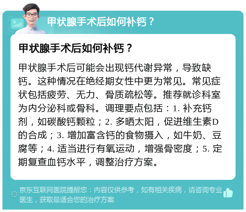 甲状腺手术后如何补钙？ 甲状腺手术后如何补钙？ 甲状腺手术后可能会出现钙代谢异常，导致缺钙。这种情况在绝经期女性中更为常见。常见症状包括疲劳、无力、骨质疏松等。推荐就诊科室为内分泌科或骨科。调理要点包括：1. 补充钙剂，如碳酸钙颗粒；2. 多晒太阳，促进维生素D的合成；3. 增加富含钙的食物摄入，如牛奶、豆腐等；4. 适当进行有氧运动，增强骨密度；5. 定期复查血钙水平，调整治疗方案。