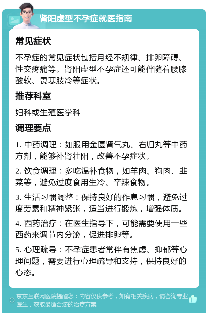 肾阳虚型不孕症就医指南 常见症状 不孕症的常见症状包括月经不规律、排卵障碍、性交疼痛等。肾阳虚型不孕症还可能伴随着腰膝酸软、畏寒肢冷等症状。 推荐科室 妇科或生殖医学科 调理要点 1. 中药调理：如服用金匮肾气丸、右归丸等中药方剂，能够补肾壮阳，改善不孕症状。 2. 饮食调理：多吃温补食物，如羊肉、狗肉、韭菜等，避免过度食用生冷、辛辣食物。 3. 生活习惯调整：保持良好的作息习惯，避免过度劳累和精神紧张，适当进行锻炼，增强体质。 4. 西药治疗：在医生指导下，可能需要使用一些西药来调节内分泌，促进排卵等。 5. 心理疏导：不孕症患者常伴有焦虑、抑郁等心理问题，需要进行心理疏导和支持，保持良好的心态。