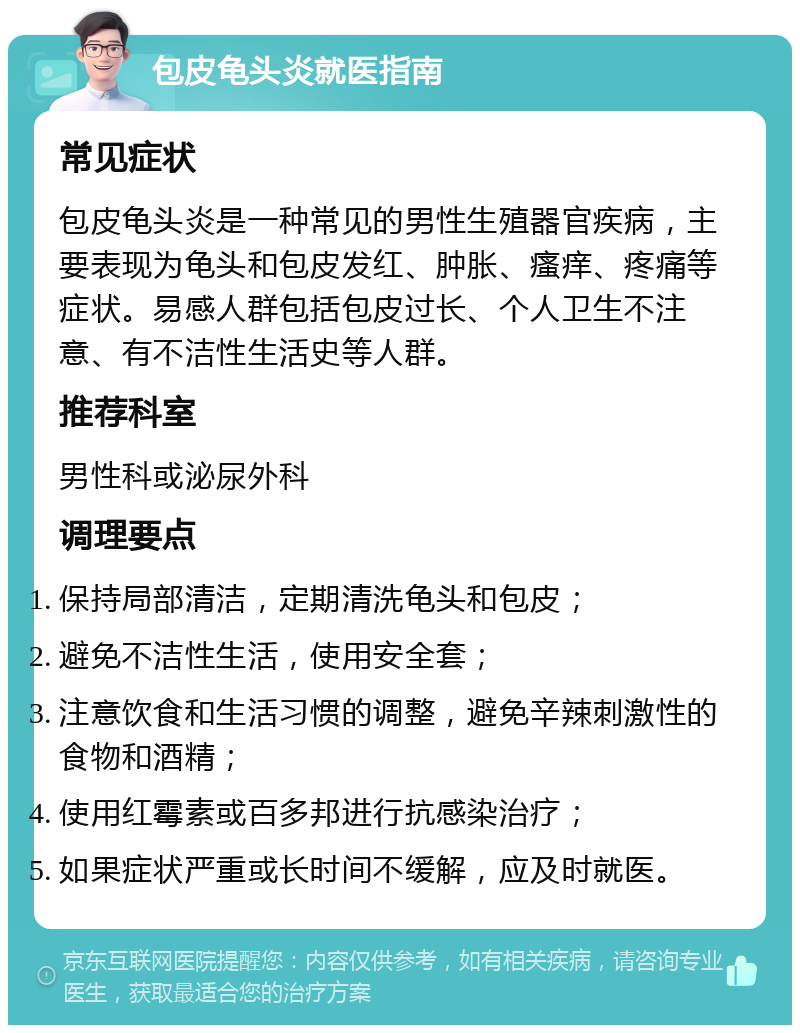 包皮龟头炎就医指南 常见症状 包皮龟头炎是一种常见的男性生殖器官疾病，主要表现为龟头和包皮发红、肿胀、瘙痒、疼痛等症状。易感人群包括包皮过长、个人卫生不注意、有不洁性生活史等人群。 推荐科室 男性科或泌尿外科 调理要点 保持局部清洁，定期清洗龟头和包皮； 避免不洁性生活，使用安全套； 注意饮食和生活习惯的调整，避免辛辣刺激性的食物和酒精； 使用红霉素或百多邦进行抗感染治疗； 如果症状严重或长时间不缓解，应及时就医。