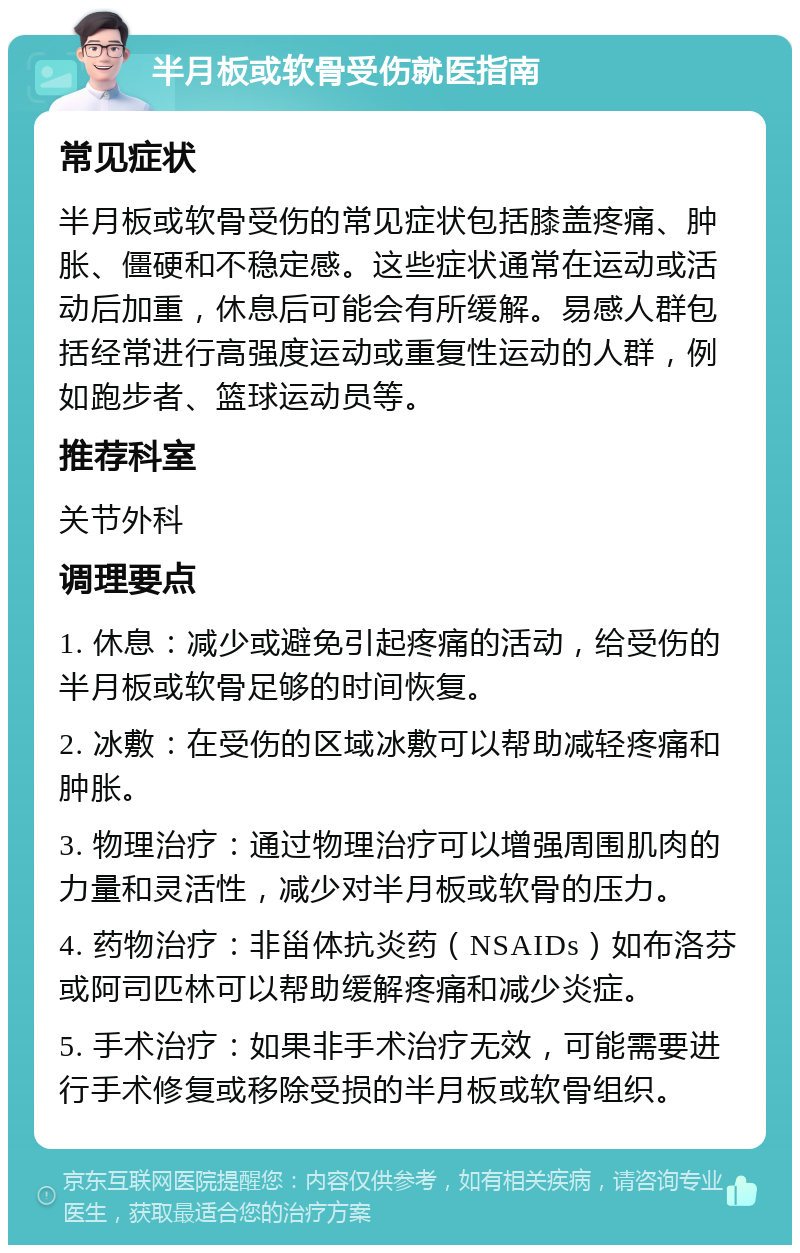 半月板或软骨受伤就医指南 常见症状 半月板或软骨受伤的常见症状包括膝盖疼痛、肿胀、僵硬和不稳定感。这些症状通常在运动或活动后加重，休息后可能会有所缓解。易感人群包括经常进行高强度运动或重复性运动的人群，例如跑步者、篮球运动员等。 推荐科室 关节外科 调理要点 1. 休息：减少或避免引起疼痛的活动，给受伤的半月板或软骨足够的时间恢复。 2. 冰敷：在受伤的区域冰敷可以帮助减轻疼痛和肿胀。 3. 物理治疗：通过物理治疗可以增强周围肌肉的力量和灵活性，减少对半月板或软骨的压力。 4. 药物治疗：非甾体抗炎药（NSAIDs）如布洛芬或阿司匹林可以帮助缓解疼痛和减少炎症。 5. 手术治疗：如果非手术治疗无效，可能需要进行手术修复或移除受损的半月板或软骨组织。