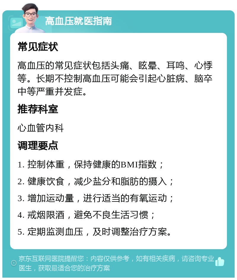 高血压就医指南 常见症状 高血压的常见症状包括头痛、眩晕、耳鸣、心悸等。长期不控制高血压可能会引起心脏病、脑卒中等严重并发症。 推荐科室 心血管内科 调理要点 1. 控制体重，保持健康的BMI指数； 2. 健康饮食，减少盐分和脂肪的摄入； 3. 增加运动量，进行适当的有氧运动； 4. 戒烟限酒，避免不良生活习惯； 5. 定期监测血压，及时调整治疗方案。