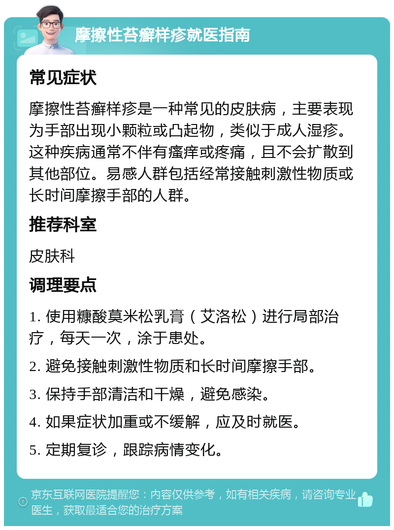 摩擦性苔癣样疹就医指南 常见症状 摩擦性苔癣样疹是一种常见的皮肤病，主要表现为手部出现小颗粒或凸起物，类似于成人湿疹。这种疾病通常不伴有瘙痒或疼痛，且不会扩散到其他部位。易感人群包括经常接触刺激性物质或长时间摩擦手部的人群。 推荐科室 皮肤科 调理要点 1. 使用糠酸莫米松乳膏（艾洛松）进行局部治疗，每天一次，涂于患处。 2. 避免接触刺激性物质和长时间摩擦手部。 3. 保持手部清洁和干燥，避免感染。 4. 如果症状加重或不缓解，应及时就医。 5. 定期复诊，跟踪病情变化。