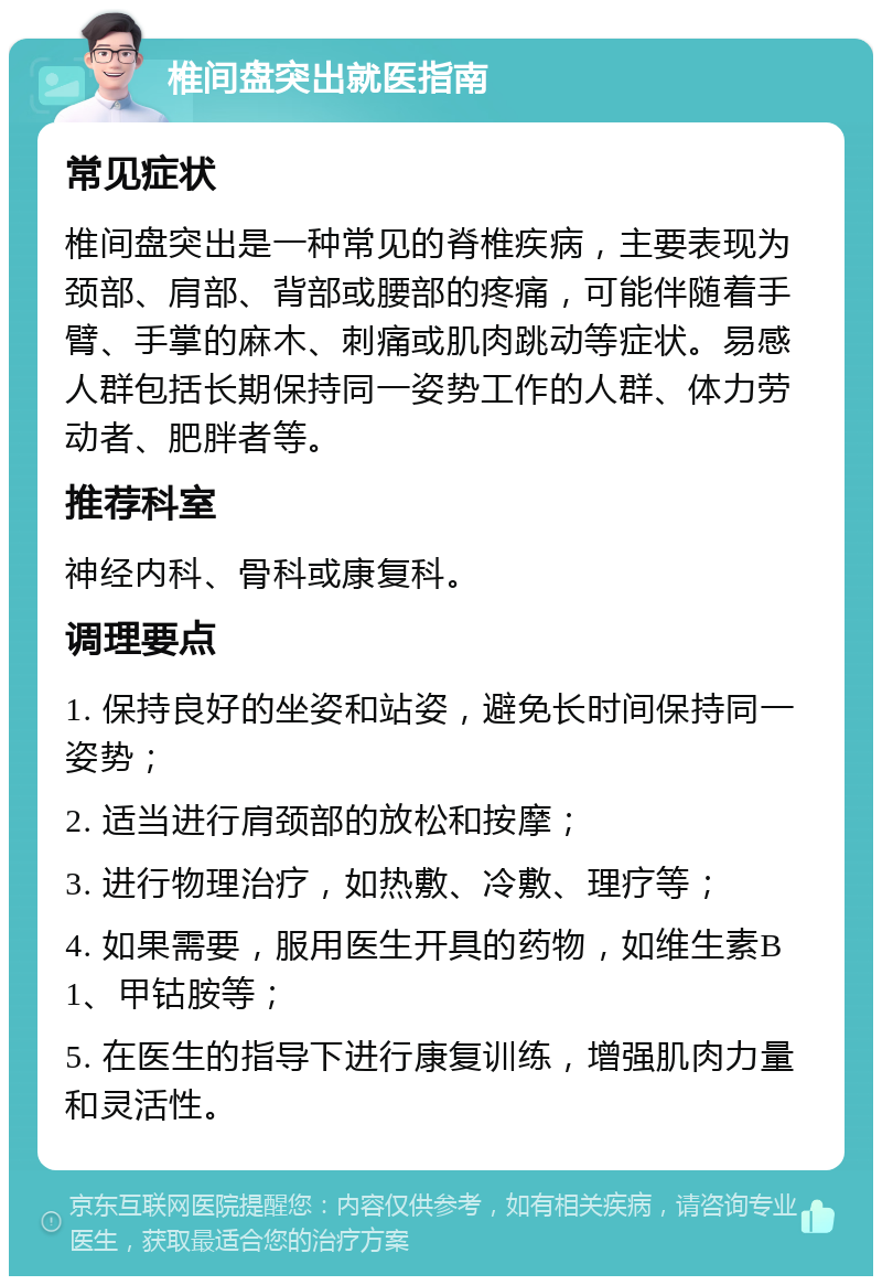 椎间盘突出就医指南 常见症状 椎间盘突出是一种常见的脊椎疾病，主要表现为颈部、肩部、背部或腰部的疼痛，可能伴随着手臂、手掌的麻木、刺痛或肌肉跳动等症状。易感人群包括长期保持同一姿势工作的人群、体力劳动者、肥胖者等。 推荐科室 神经内科、骨科或康复科。 调理要点 1. 保持良好的坐姿和站姿，避免长时间保持同一姿势； 2. 适当进行肩颈部的放松和按摩； 3. 进行物理治疗，如热敷、冷敷、理疗等； 4. 如果需要，服用医生开具的药物，如维生素B1、甲钴胺等； 5. 在医生的指导下进行康复训练，增强肌肉力量和灵活性。