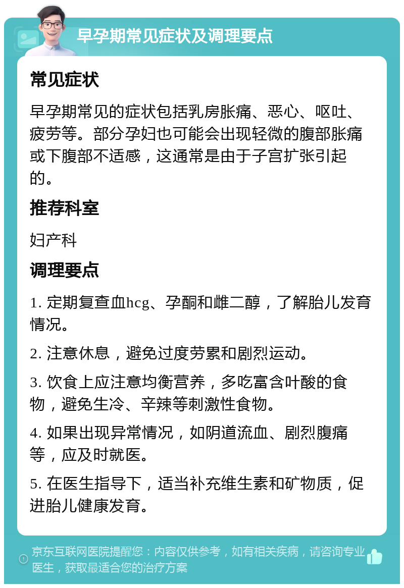 早孕期常见症状及调理要点 常见症状 早孕期常见的症状包括乳房胀痛、恶心、呕吐、疲劳等。部分孕妇也可能会出现轻微的腹部胀痛或下腹部不适感，这通常是由于子宫扩张引起的。 推荐科室 妇产科 调理要点 1. 定期复查血hcg、孕酮和雌二醇，了解胎儿发育情况。 2. 注意休息，避免过度劳累和剧烈运动。 3. 饮食上应注意均衡营养，多吃富含叶酸的食物，避免生冷、辛辣等刺激性食物。 4. 如果出现异常情况，如阴道流血、剧烈腹痛等，应及时就医。 5. 在医生指导下，适当补充维生素和矿物质，促进胎儿健康发育。