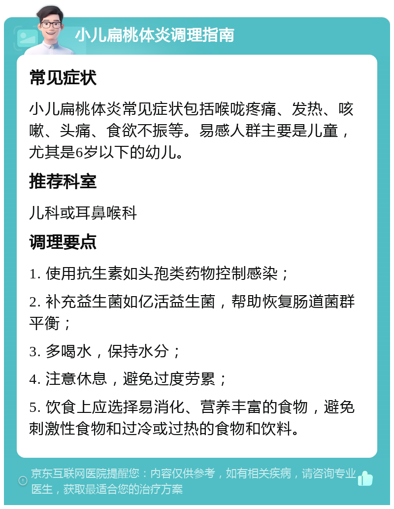 小儿扁桃体炎调理指南 常见症状 小儿扁桃体炎常见症状包括喉咙疼痛、发热、咳嗽、头痛、食欲不振等。易感人群主要是儿童，尤其是6岁以下的幼儿。 推荐科室 儿科或耳鼻喉科 调理要点 1. 使用抗生素如头孢类药物控制感染； 2. 补充益生菌如亿活益生菌，帮助恢复肠道菌群平衡； 3. 多喝水，保持水分； 4. 注意休息，避免过度劳累； 5. 饮食上应选择易消化、营养丰富的食物，避免刺激性食物和过冷或过热的食物和饮料。