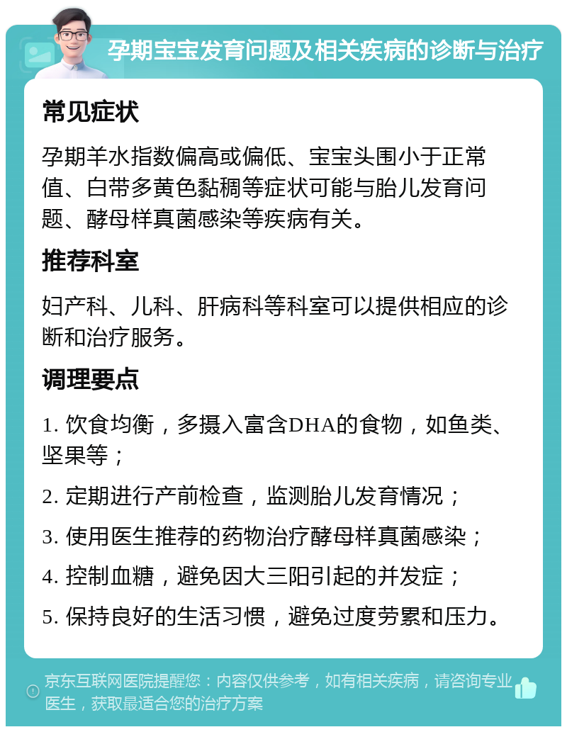 孕期宝宝发育问题及相关疾病的诊断与治疗 常见症状 孕期羊水指数偏高或偏低、宝宝头围小于正常值、白带多黄色黏稠等症状可能与胎儿发育问题、酵母样真菌感染等疾病有关。 推荐科室 妇产科、儿科、肝病科等科室可以提供相应的诊断和治疗服务。 调理要点 1. 饮食均衡，多摄入富含DHA的食物，如鱼类、坚果等； 2. 定期进行产前检查，监测胎儿发育情况； 3. 使用医生推荐的药物治疗酵母样真菌感染； 4. 控制血糖，避免因大三阳引起的并发症； 5. 保持良好的生活习惯，避免过度劳累和压力。