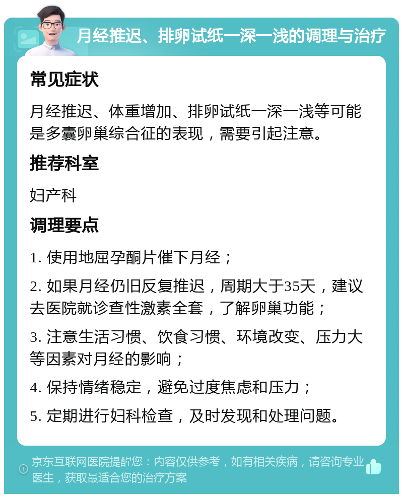 月经推迟、排卵试纸一深一浅的调理与治疗 常见症状 月经推迟、体重增加、排卵试纸一深一浅等可能是多囊卵巢综合征的表现，需要引起注意。 推荐科室 妇产科 调理要点 1. 使用地屈孕酮片催下月经； 2. 如果月经仍旧反复推迟，周期大于35天，建议去医院就诊查性激素全套，了解卵巢功能； 3. 注意生活习惯、饮食习惯、环境改变、压力大等因素对月经的影响； 4. 保持情绪稳定，避免过度焦虑和压力； 5. 定期进行妇科检查，及时发现和处理问题。