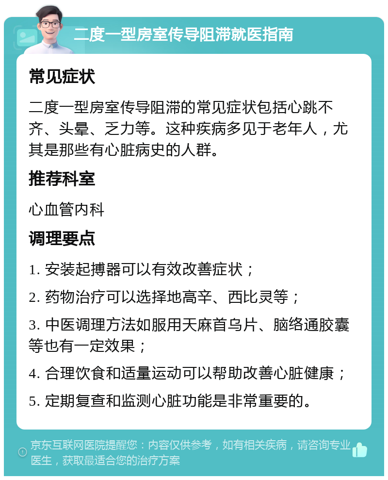 二度一型房室传导阻滞就医指南 常见症状 二度一型房室传导阻滞的常见症状包括心跳不齐、头晕、乏力等。这种疾病多见于老年人，尤其是那些有心脏病史的人群。 推荐科室 心血管内科 调理要点 1. 安装起搏器可以有效改善症状； 2. 药物治疗可以选择地高辛、西比灵等； 3. 中医调理方法如服用天麻首乌片、脑络通胶囊等也有一定效果； 4. 合理饮食和适量运动可以帮助改善心脏健康； 5. 定期复查和监测心脏功能是非常重要的。