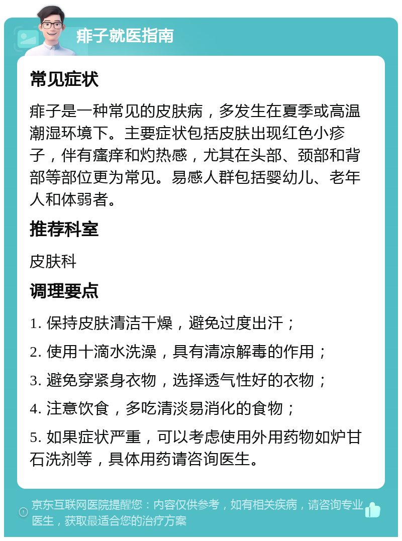 痱子就医指南 常见症状 痱子是一种常见的皮肤病，多发生在夏季或高温潮湿环境下。主要症状包括皮肤出现红色小疹子，伴有瘙痒和灼热感，尤其在头部、颈部和背部等部位更为常见。易感人群包括婴幼儿、老年人和体弱者。 推荐科室 皮肤科 调理要点 1. 保持皮肤清洁干燥，避免过度出汗； 2. 使用十滴水洗澡，具有清凉解毒的作用； 3. 避免穿紧身衣物，选择透气性好的衣物； 4. 注意饮食，多吃清淡易消化的食物； 5. 如果症状严重，可以考虑使用外用药物如炉甘石洗剂等，具体用药请咨询医生。