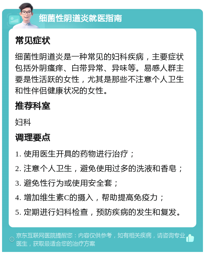 细菌性阴道炎就医指南 常见症状 细菌性阴道炎是一种常见的妇科疾病，主要症状包括外阴瘙痒、白带异常、异味等。易感人群主要是性活跃的女性，尤其是那些不注意个人卫生和性伴侣健康状况的女性。 推荐科室 妇科 调理要点 1. 使用医生开具的药物进行治疗； 2. 注意个人卫生，避免使用过多的洗液和香皂； 3. 避免性行为或使用安全套； 4. 增加维生素C的摄入，帮助提高免疫力； 5. 定期进行妇科检查，预防疾病的发生和复发。