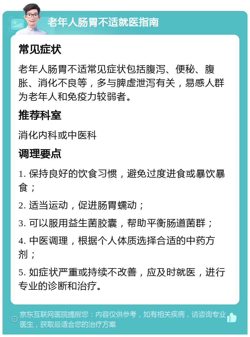 老年人肠胃不适就医指南 常见症状 老年人肠胃不适常见症状包括腹泻、便秘、腹胀、消化不良等，多与脾虚泄泻有关，易感人群为老年人和免疫力较弱者。 推荐科室 消化内科或中医科 调理要点 1. 保持良好的饮食习惯，避免过度进食或暴饮暴食； 2. 适当运动，促进肠胃蠕动； 3. 可以服用益生菌胶囊，帮助平衡肠道菌群； 4. 中医调理，根据个人体质选择合适的中药方剂； 5. 如症状严重或持续不改善，应及时就医，进行专业的诊断和治疗。