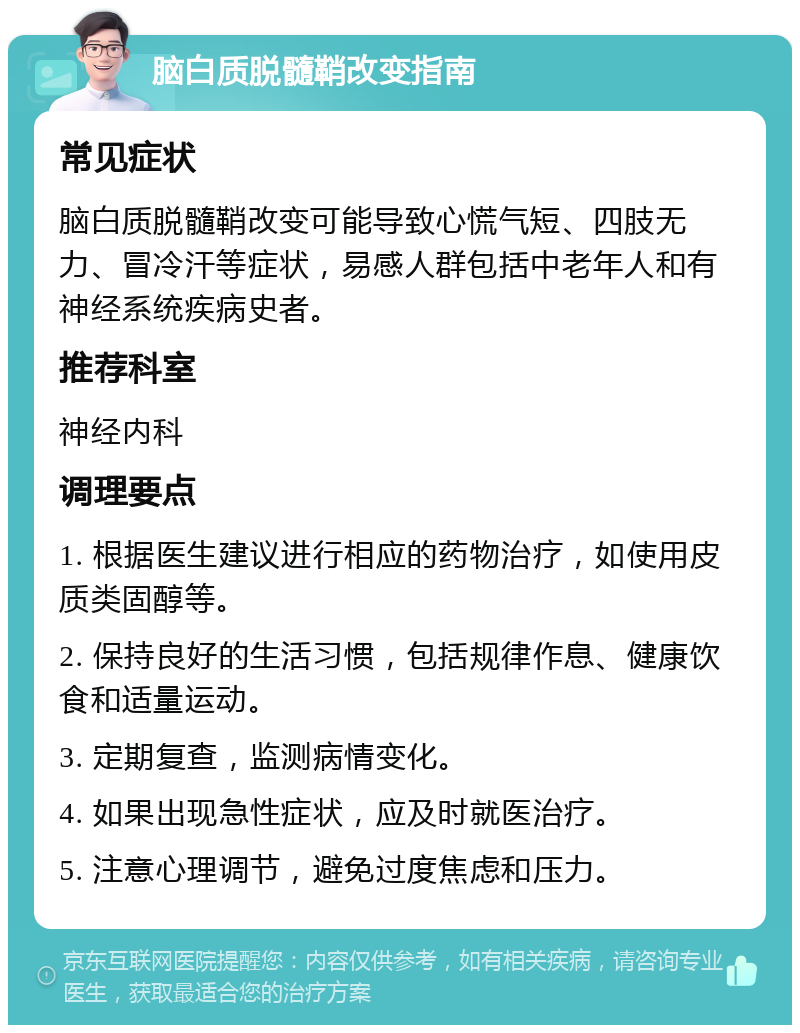 脑白质脱髓鞘改变指南 常见症状 脑白质脱髓鞘改变可能导致心慌气短、四肢无力、冒冷汗等症状，易感人群包括中老年人和有神经系统疾病史者。 推荐科室 神经内科 调理要点 1. 根据医生建议进行相应的药物治疗，如使用皮质类固醇等。 2. 保持良好的生活习惯，包括规律作息、健康饮食和适量运动。 3. 定期复查，监测病情变化。 4. 如果出现急性症状，应及时就医治疗。 5. 注意心理调节，避免过度焦虑和压力。