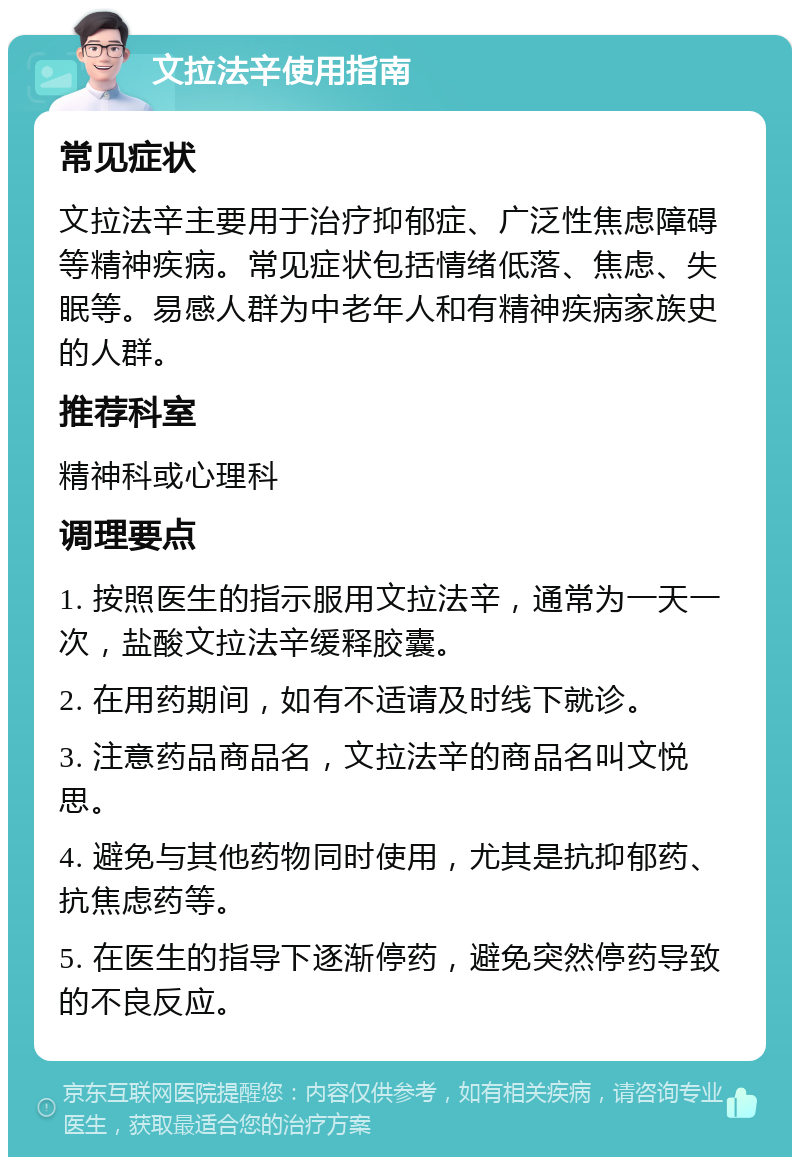 文拉法辛使用指南 常见症状 文拉法辛主要用于治疗抑郁症、广泛性焦虑障碍等精神疾病。常见症状包括情绪低落、焦虑、失眠等。易感人群为中老年人和有精神疾病家族史的人群。 推荐科室 精神科或心理科 调理要点 1. 按照医生的指示服用文拉法辛，通常为一天一次，盐酸文拉法辛缓释胶囊。 2. 在用药期间，如有不适请及时线下就诊。 3. 注意药品商品名，文拉法辛的商品名叫文悦思。 4. 避免与其他药物同时使用，尤其是抗抑郁药、抗焦虑药等。 5. 在医生的指导下逐渐停药，避免突然停药导致的不良反应。