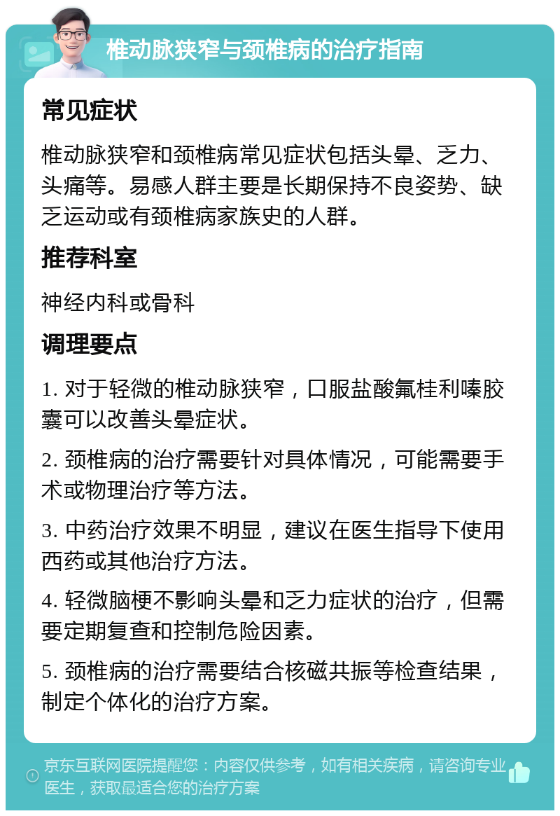 椎动脉狭窄与颈椎病的治疗指南 常见症状 椎动脉狭窄和颈椎病常见症状包括头晕、乏力、头痛等。易感人群主要是长期保持不良姿势、缺乏运动或有颈椎病家族史的人群。 推荐科室 神经内科或骨科 调理要点 1. 对于轻微的椎动脉狭窄，口服盐酸氟桂利嗪胶囊可以改善头晕症状。 2. 颈椎病的治疗需要针对具体情况，可能需要手术或物理治疗等方法。 3. 中药治疗效果不明显，建议在医生指导下使用西药或其他治疗方法。 4. 轻微脑梗不影响头晕和乏力症状的治疗，但需要定期复查和控制危险因素。 5. 颈椎病的治疗需要结合核磁共振等检查结果，制定个体化的治疗方案。