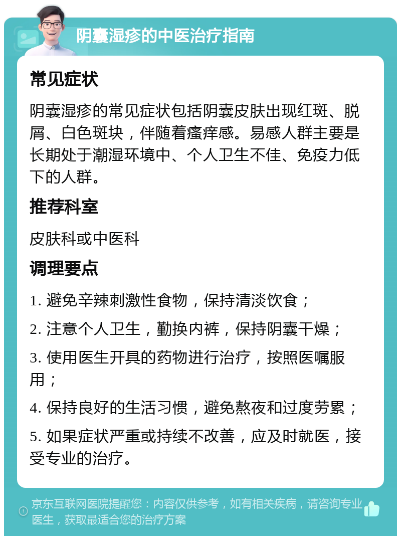 阴囊湿疹的中医治疗指南 常见症状 阴囊湿疹的常见症状包括阴囊皮肤出现红斑、脱屑、白色斑块，伴随着瘙痒感。易感人群主要是长期处于潮湿环境中、个人卫生不佳、免疫力低下的人群。 推荐科室 皮肤科或中医科 调理要点 1. 避免辛辣刺激性食物，保持清淡饮食； 2. 注意个人卫生，勤换内裤，保持阴囊干燥； 3. 使用医生开具的药物进行治疗，按照医嘱服用； 4. 保持良好的生活习惯，避免熬夜和过度劳累； 5. 如果症状严重或持续不改善，应及时就医，接受专业的治疗。