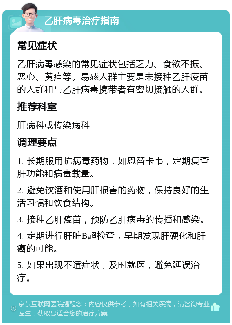 乙肝病毒治疗指南 常见症状 乙肝病毒感染的常见症状包括乏力、食欲不振、恶心、黄疸等。易感人群主要是未接种乙肝疫苗的人群和与乙肝病毒携带者有密切接触的人群。 推荐科室 肝病科或传染病科 调理要点 1. 长期服用抗病毒药物，如恩替卡韦，定期复查肝功能和病毒载量。 2. 避免饮酒和使用肝损害的药物，保持良好的生活习惯和饮食结构。 3. 接种乙肝疫苗，预防乙肝病毒的传播和感染。 4. 定期进行肝脏B超检查，早期发现肝硬化和肝癌的可能。 5. 如果出现不适症状，及时就医，避免延误治疗。