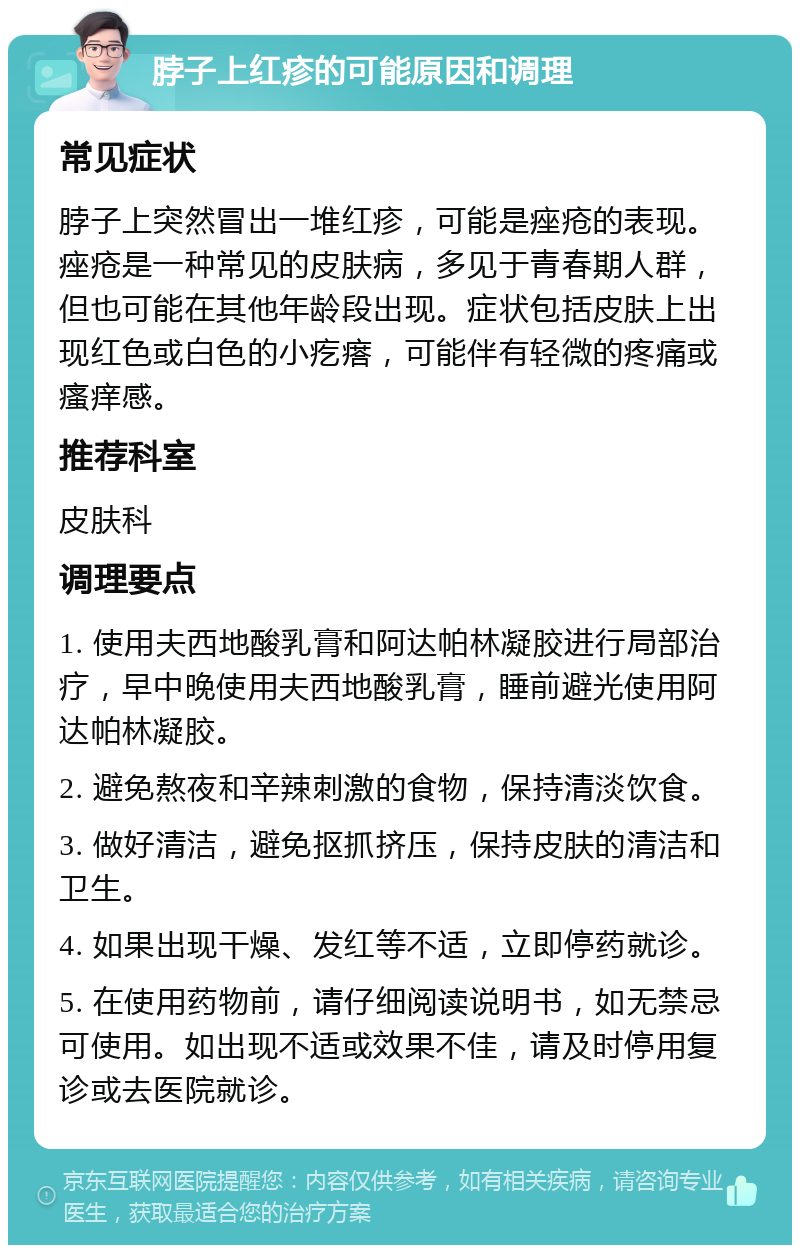 脖子上红疹的可能原因和调理 常见症状 脖子上突然冒出一堆红疹，可能是痤疮的表现。痤疮是一种常见的皮肤病，多见于青春期人群，但也可能在其他年龄段出现。症状包括皮肤上出现红色或白色的小疙瘩，可能伴有轻微的疼痛或瘙痒感。 推荐科室 皮肤科 调理要点 1. 使用夫西地酸乳膏和阿达帕林凝胶进行局部治疗，早中晚使用夫西地酸乳膏，睡前避光使用阿达帕林凝胶。 2. 避免熬夜和辛辣刺激的食物，保持清淡饮食。 3. 做好清洁，避免抠抓挤压，保持皮肤的清洁和卫生。 4. 如果出现干燥、发红等不适，立即停药就诊。 5. 在使用药物前，请仔细阅读说明书，如无禁忌可使用。如出现不适或效果不佳，请及时停用复诊或去医院就诊。