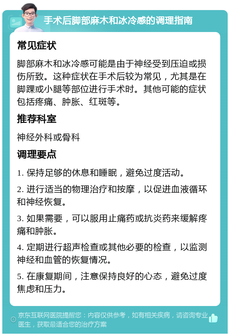 手术后脚部麻木和冰冷感的调理指南 常见症状 脚部麻木和冰冷感可能是由于神经受到压迫或损伤所致。这种症状在手术后较为常见，尤其是在脚踝或小腿等部位进行手术时。其他可能的症状包括疼痛、肿胀、红斑等。 推荐科室 神经外科或骨科 调理要点 1. 保持足够的休息和睡眠，避免过度活动。 2. 进行适当的物理治疗和按摩，以促进血液循环和神经恢复。 3. 如果需要，可以服用止痛药或抗炎药来缓解疼痛和肿胀。 4. 定期进行超声检查或其他必要的检查，以监测神经和血管的恢复情况。 5. 在康复期间，注意保持良好的心态，避免过度焦虑和压力。