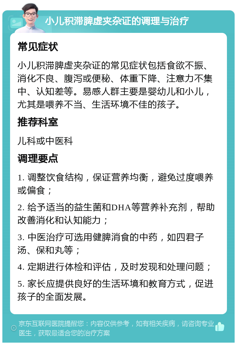 小儿积滞脾虚夹杂证的调理与治疗 常见症状 小儿积滞脾虚夹杂证的常见症状包括食欲不振、消化不良、腹泻或便秘、体重下降、注意力不集中、认知差等。易感人群主要是婴幼儿和小儿，尤其是喂养不当、生活环境不佳的孩子。 推荐科室 儿科或中医科 调理要点 1. 调整饮食结构，保证营养均衡，避免过度喂养或偏食； 2. 给予适当的益生菌和DHA等营养补充剂，帮助改善消化和认知能力； 3. 中医治疗可选用健脾消食的中药，如四君子汤、保和丸等； 4. 定期进行体检和评估，及时发现和处理问题； 5. 家长应提供良好的生活环境和教育方式，促进孩子的全面发展。