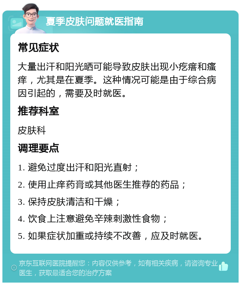 夏季皮肤问题就医指南 常见症状 大量出汗和阳光晒可能导致皮肤出现小疙瘩和瘙痒，尤其是在夏季。这种情况可能是由于综合病因引起的，需要及时就医。 推荐科室 皮肤科 调理要点 1. 避免过度出汗和阳光直射； 2. 使用止痒药膏或其他医生推荐的药品； 3. 保持皮肤清洁和干燥； 4. 饮食上注意避免辛辣刺激性食物； 5. 如果症状加重或持续不改善，应及时就医。